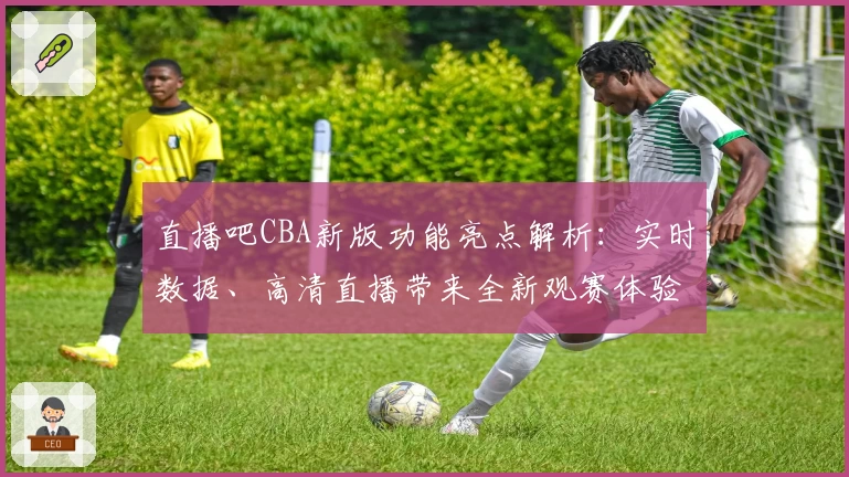 直播吧CBA新版功能亮点解析:实时数据、高清直播带来全新观赛体验