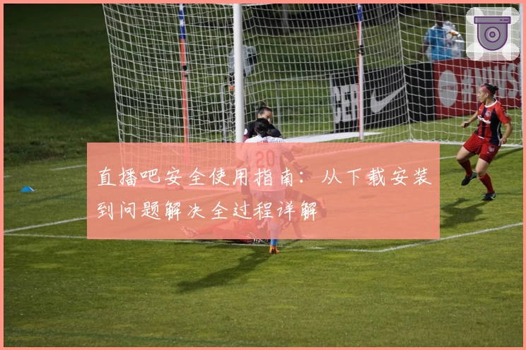 直播吧安全使用指南：从下载安装到问题解决全过程详解