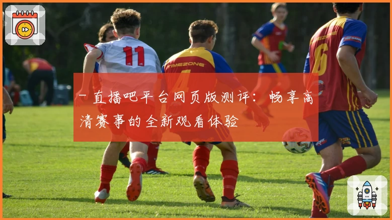 - 直播吧平台网页版测评：畅享高清赛事的全新观看体验