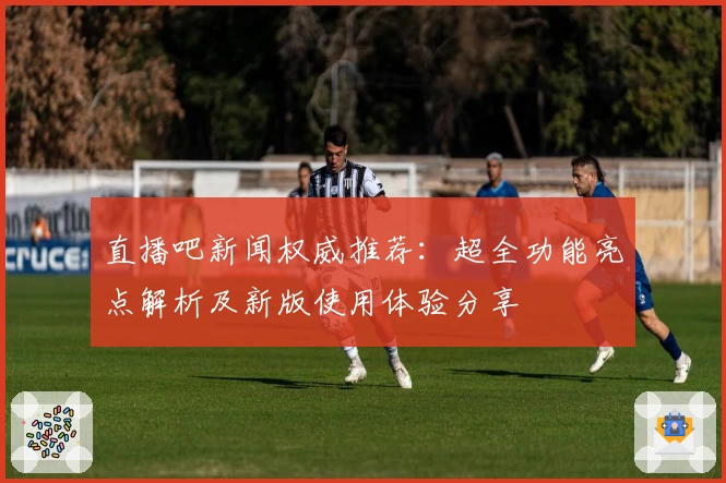 直播吧新闻权威推荐：超全功能亮点解析及新版使用体验分享