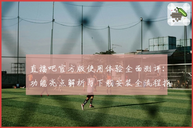 直播吧官方版使用体验全面测评：功能亮点解析与下载安装全流程指导