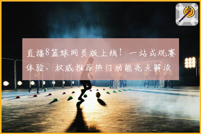直播8篮球网页版上线！一站式观赛体验，权威推荐热门功能亮点解读