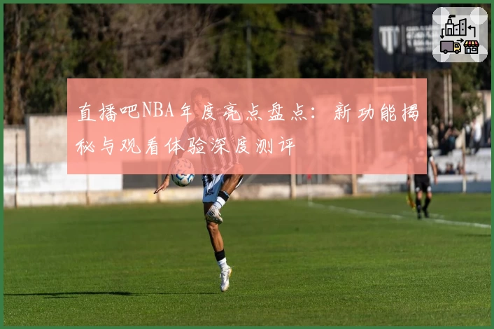 直播吧NBA年度亮点盘点：新功能揭秘与观看体验深度测评
