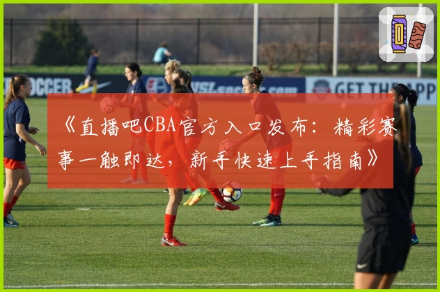 《直播吧CBA官方入口发布：精彩赛事一触即达，新手快速上手指南》