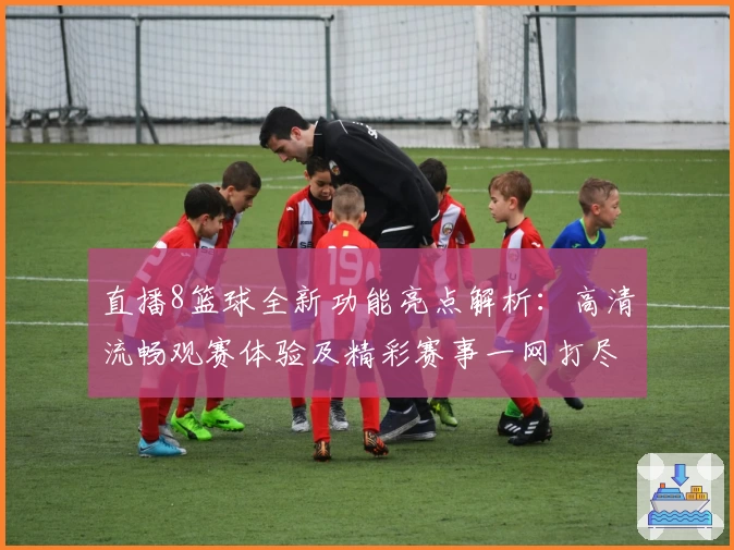 直播8篮球全新功能亮点解析：高清流畅观赛体验及精彩赛事一网打尽