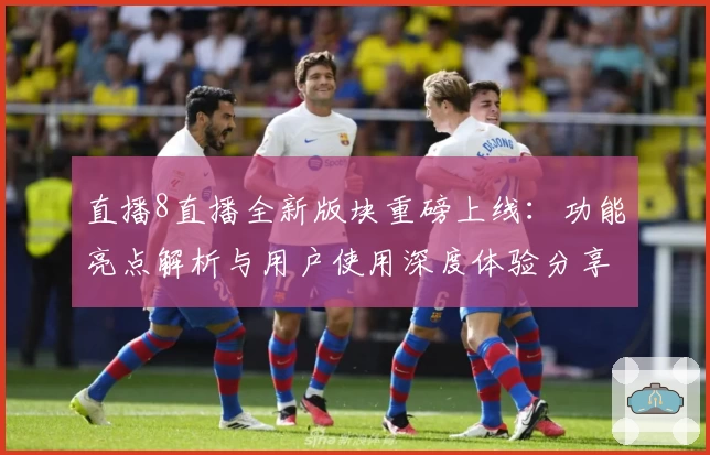 直播8直播全新版块重磅上线：功能亮点解析与用户使用深度体验分享