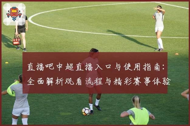 直播吧中超直播入口与使用指南：全面解析观看流程与精彩赛事体验