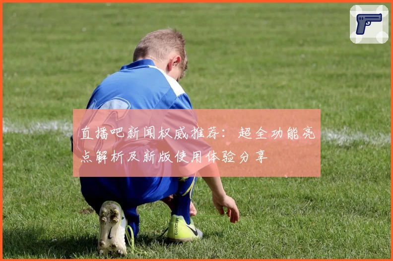 直播吧新闻权威推荐：超全功能亮点解析及新版使用体验分享