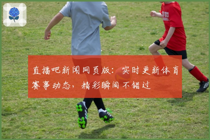 直播吧新闻网页版：实时更新体育赛事动态，精彩瞬间不错过